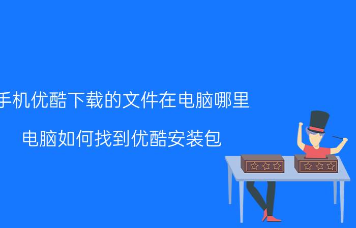 手机优酷下载的文件在电脑哪里 电脑如何找到优酷安装包？